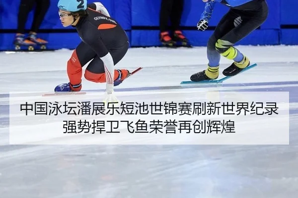 中国泳坛潘展乐短池世锦赛刷新世界纪录强势捍卫飞鱼荣誉再创辉煌